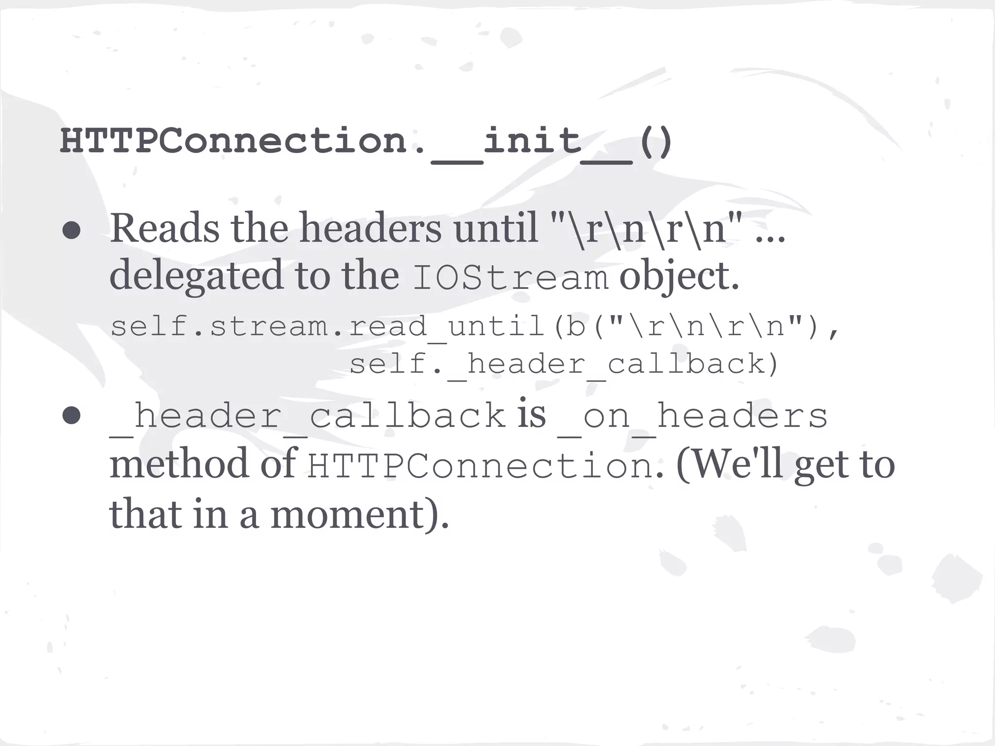 HTTPServer.handle_stream(...) ● handle_stream() method creates a HTTPConnection object with our app as a request_callback. ● HTTPConnection handles a connection to an HTTP client and executes HTTP requests. Has methods to parse HTTP headers, bodies, execute callback tasks etc. 