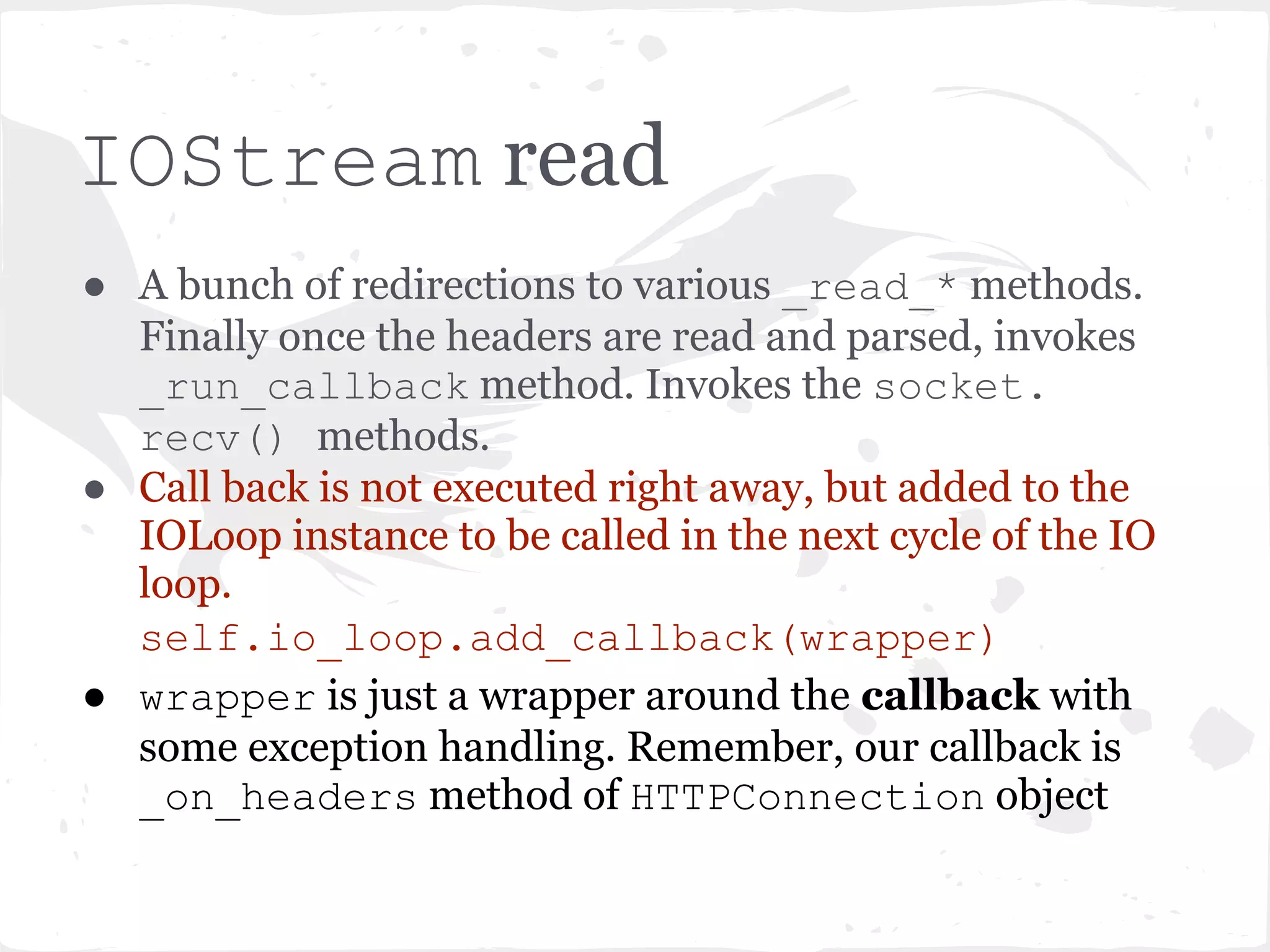 HTTPConnection.__init__() ● Reads the headers until "rnrn" ... delegated to the IOStream object. self.stream.read_until(b("rnrn"), self._header_callback) ● _header_callback is _on_headers method of HTTPConnection. (We'll get to that in a moment). 