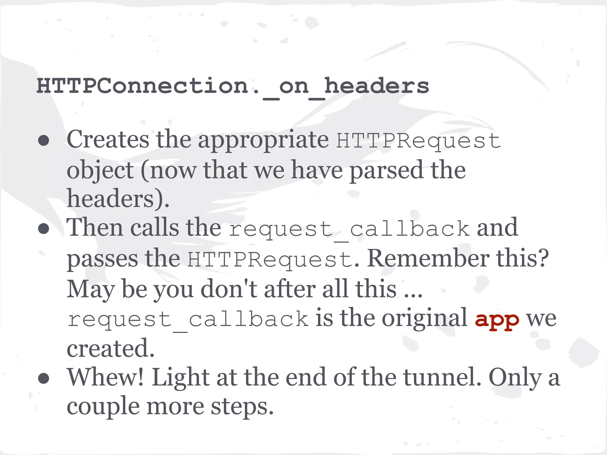 IOStream read ● A bunch of redirections to various _read_* methods. Finally once the headers are read and parsed, invokes _run_callback method. Invokes the socket. recv() methods. ● Call back is not executed right away, but added to the IOLoop instance to be called in the next cycle of the IO loop. self.io_loop.add_callback(wrapper) ● wrapper is just a wrapper around the callback with some exception handling. Remember, our callback is _on_headers method of HTTPConnection object 