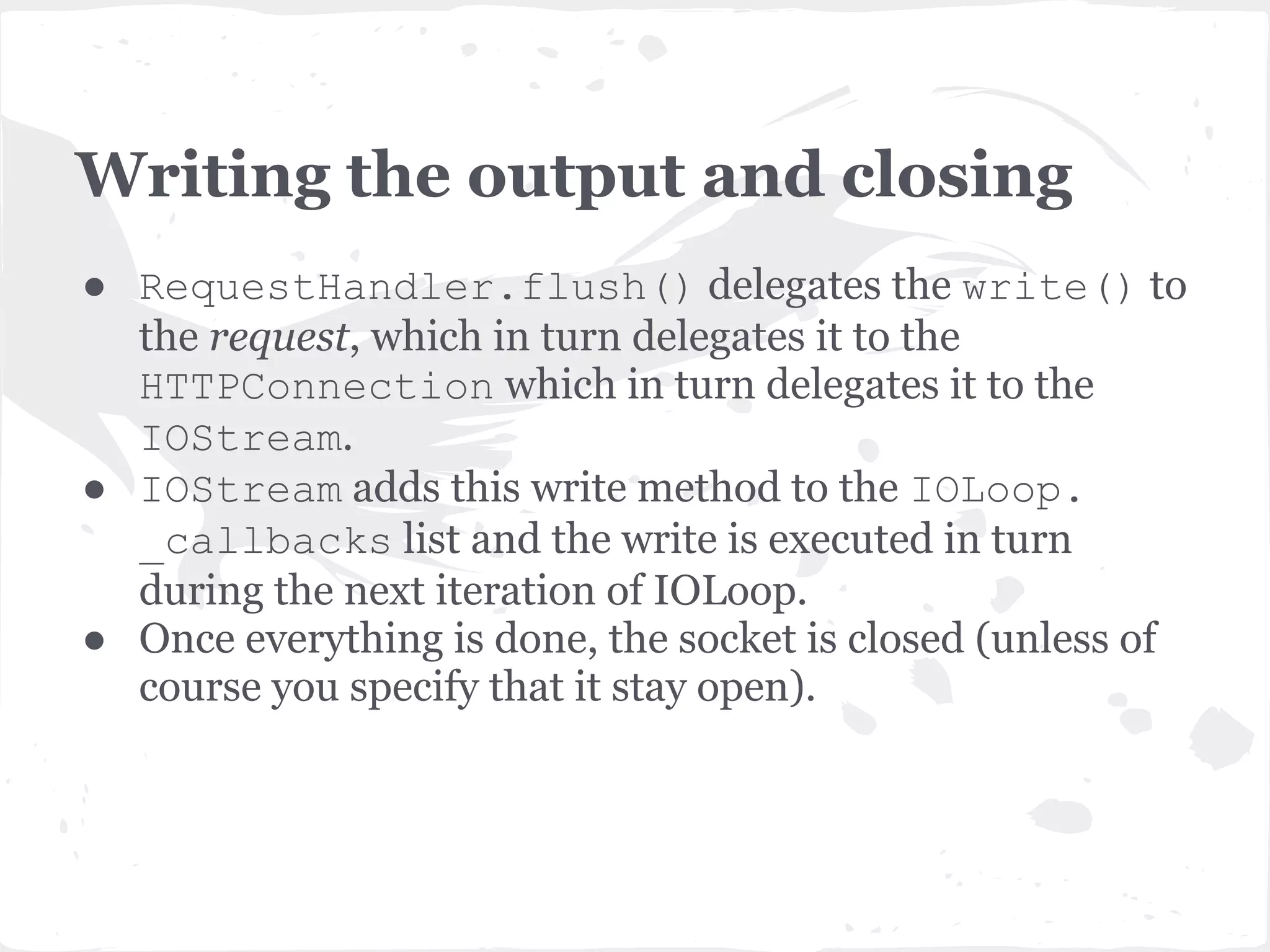 RequestHandler._execute ● Executes the appropriate HTTP method getattr(self,self.request.method.lower() )(*args, **kwargs) ● In our case get method calls write() and writes the "Hello World" string. ● Then calls finish() method which prepares response headers and calls flush() to write the output to the socket and close it. 
