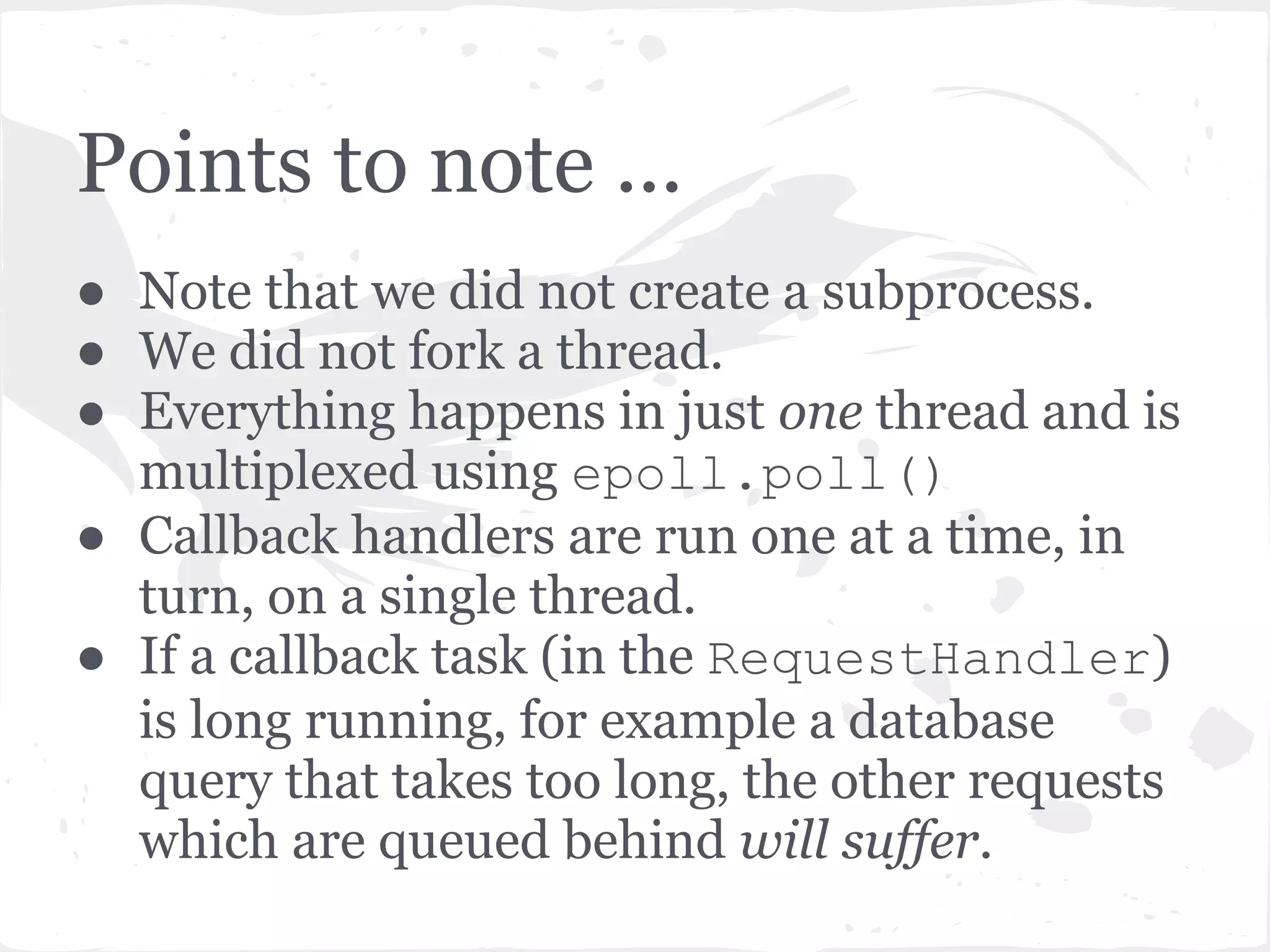 Writing the output and closing ● RequestHandler.flush() delegates the write() to the request, which in turn delegates it to the HTTPConnection which in turn delegates it to the IOStream. ● IOStream adds this write method to the IOLoop. _callbacks list and the write is executed in turn during the next iteration of IOLoop. ● Once everything is done, the socket is closed (unless of course you specify that it stay open). 