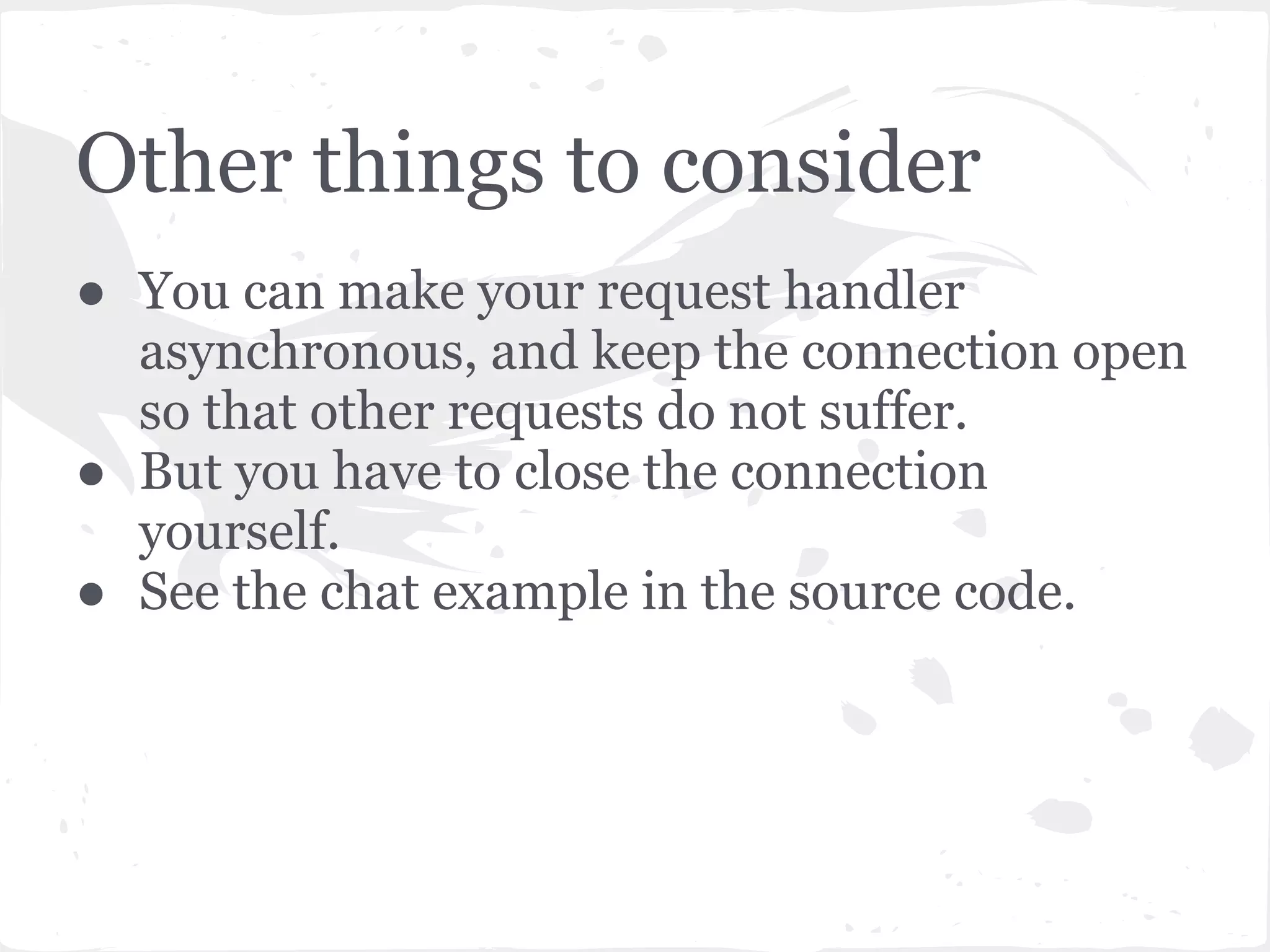 Points to note ... ● Note that we did fork a process. ● We did not spawn a thread. ● Everything happens in just one thread and is multiplexed using epoll.poll() ● Callback handlers are run one at a time, in turn, on a single thread. ● If a callback task (in the RequestHandler) is long running, for example a database query that takes too long, the other requests which are queued behind will suffer. 