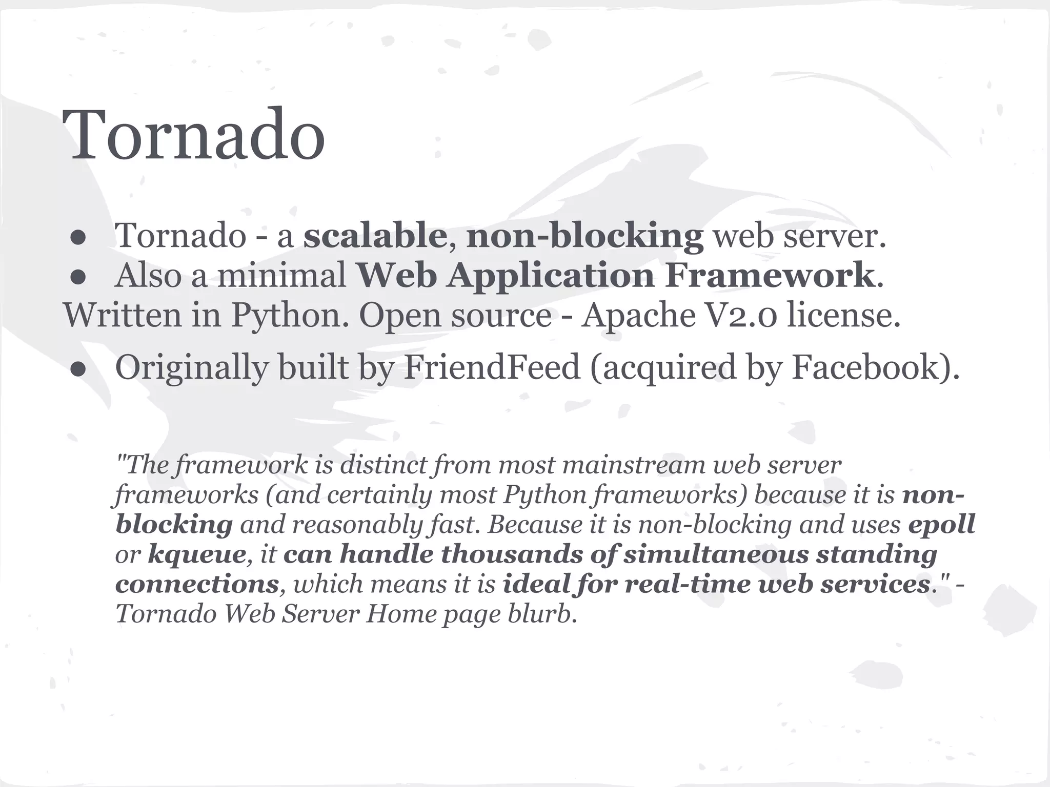 Tornado modules at a glance Core web framework Integration with other services ● tornado.web ● tornado.auth ● tornado.httpserver ● tornado.database ● tornado.template ● tornado.platform.twisted ● tornado.escape ● tornado.websocket ● tornado.locale ● tornado.wsgi Asynchronous networking Utilities ● tornado.ioloop — Main event ● tornado.autoreload loop ● tornado.gen ● tornado.iostream — Convenient ● tornado.httputil wrappers for non-blocking ● tornado.options sockets ● tornado.process ● tornado.httpclient — Non- ● tornado.stack_context blocking HTTP client ● tornado.testing ● tornado.netutil — Miscellaneous network utilities 
