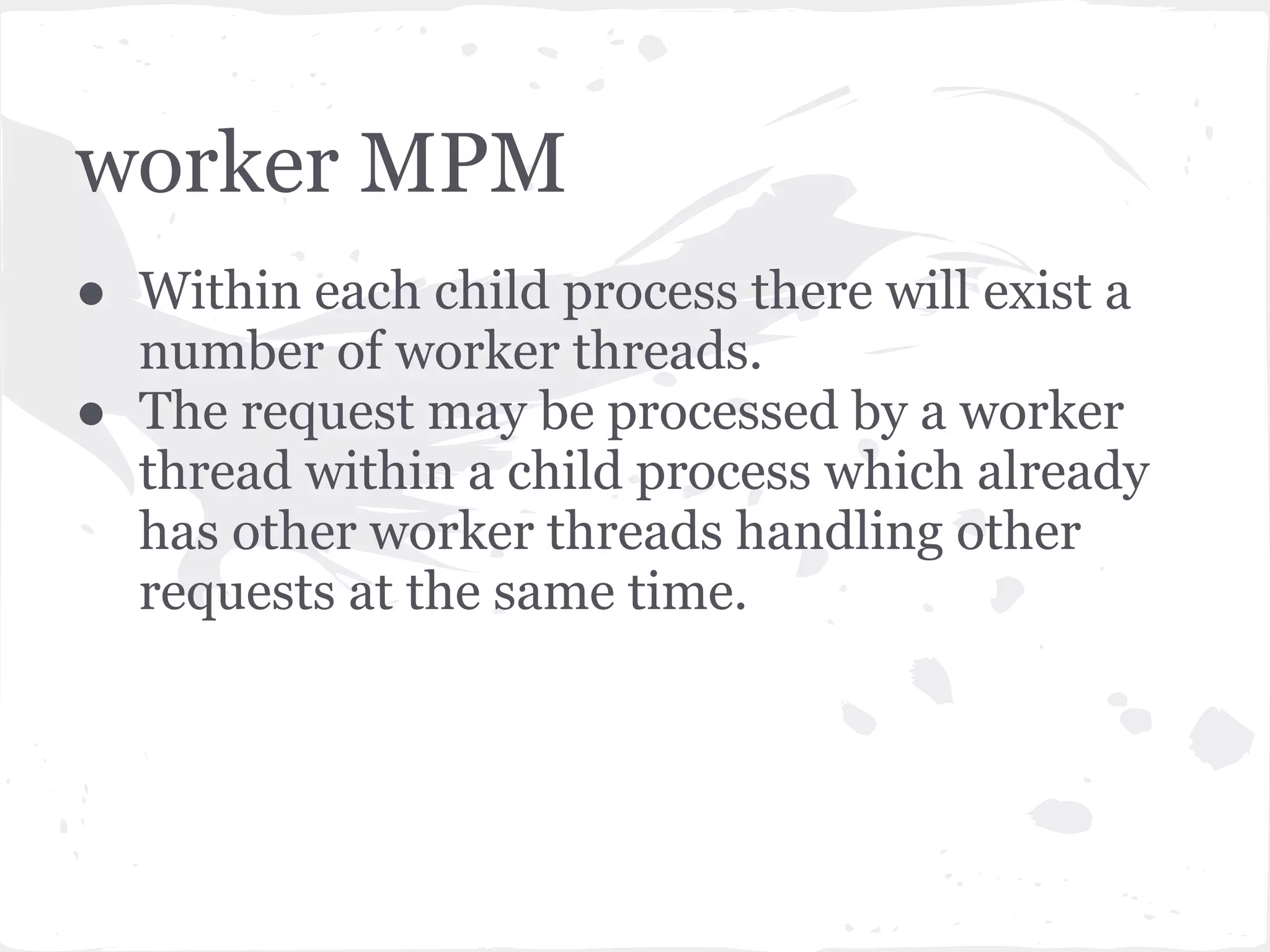 prefork MPM ● Most commonly used. Is the default mode in 2.x and only option in 1.3. ● The main Apache process will at startup create multiple child processes. When a request is received by the parent process, it will be processed by whichever of the child processes is ready. 