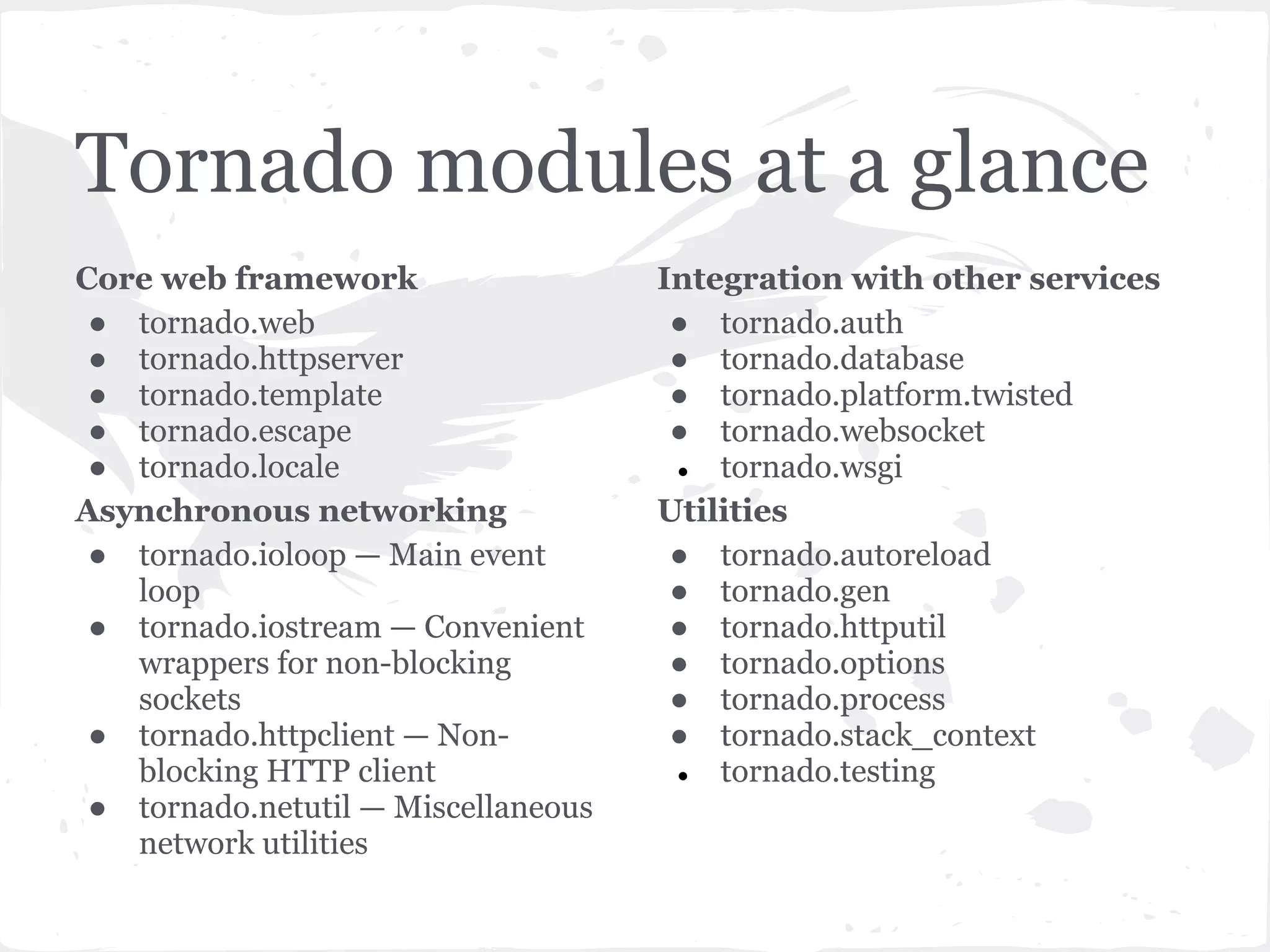 Hello World! from tornado import ioloop from tornado import web class MainHandler(tornado.web.RequestHandler): def get(self): self.write("Hello, world") app = web.Application([(r"/", MainHandler),]) if __name__ == "__main__": srv = httpserver.HTTPServer(app) app.listen(8080) ioloop.IOLoop.instance().start() 