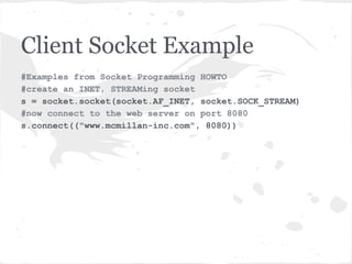 Server Socket Example
#Examples from Socket Programming HOWTO
#create an INET, STREAMing socket
serversocket = socket.socket(socket.AF_INET,
                             socket.SOCK_STREAM)
#bind the socket to a public host,and a well-known port
serversocket.bind('localhost', 8080))
#become a server socket
serversocket.listen(5)
while True:
    #accept connections from outside
    (clientsocket, address) = serversocket.accept()
    #do something. In this case assume in a different
thread
    ct = client_thread(clientsocket)
    ct.run()
 
