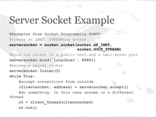 Server Socket explained
“server socket ... doesn’t send any data. It doesn’t receive
any data. It just produces client sockets. Each client socket
is created in response to some other client socket doing a
connect() to the host and port we’re bound to. As soon as
we’ve created that client socket, we go back to listening for
more connections. The two clients are free to chat it up -
they are using some dynamically allocated port which will
be recycled when the conversation ends.”
       - Gordon McMillan in Socket Programming HOWTO
 