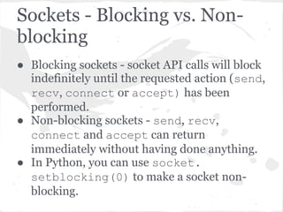 Handling non-blocking
sockets
“You have (of course) a number of
choices. You can check return
code and error codes and
generally drive yourself crazy. If
you don’t believe me, try it
sometime. Your app will grow
large, buggy and suck CPU. So let’
s skip the brain-dead solutions
and do it right. …


   Use select.”                      Gordon McMillan - Author of
                                     Socket Programming HOWTO &
                                     creator of PyInstaller
 
