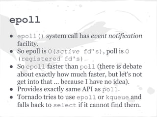 epoll
● epoll() system call has event notification
  facility.
● So epoll is O(active fd's), poll is O
  (registered fd's)
● So epoll faster than poll (there is debate
  about exactly how much faster, but let's not
  get into that ... because I have no idea).
● Provides exactly same API as poll.
● Tornado tries to use epoll or kqueue and
  falls back to select if it cannot find them.
 