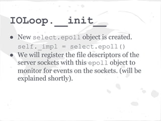 srv.listen(8080)
● First it calls bind_sockets() method
  which creates non-blocking, listening
  server socket (or sockets) bound to the
  given address and port (in this case
  localhost:8080).
● Then creates an instance of the IOLoop
  object
  self.io_loop = IOLoop.instance()
 