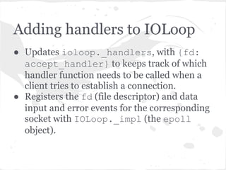 TCPServer listen() continued
● TCPServer keeps track of the sockets in the _sockets
    dict - {fd: socket}
●   An accept_handler function is created for each socket
    and passed to the IOLoop.add_handlers() method.
●   accept_handler is a thin wrapper around a callback
    function which just accepts the socket (socket.
    accept()) and then runs the callback function.
●   In this case the callback function is the
    _handle_connection method of the TCPServer.
    More on this later.
 