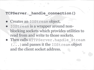 What happens when a client
connects?
● The client socket connect() is captured by the
  poll() method in the IOLoop's start() method.
● The server runs the accept_handler which
  accept()'s the connection, then immediately runs the
  associated callback function.
● Remember that accept_handler is a closure that
  wraps the callback with logic to accept() the
  connection, so accept_handler knows which callback
  function to run.
● The callback function in this case is
  _handle_connection method of TCPServer
 