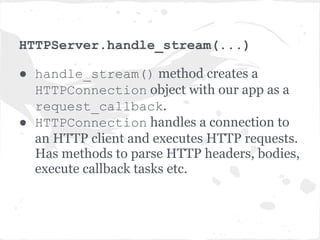 TCPServer._handle_connection()

● Creates an IOStream object.
● IOStream is a wrapper around non-
  blocking sockets which provides utilities to
  read from and write to those sockets.
● Then calls HTTPServer.handle_stream
  (...)and passes it the IOStream object
  and the client socket address.
 