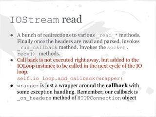 HTTPConnection.__init__()

● Reads the headers until "rnrn" ...
  delegated to the IOStream object.
  self.stream.read_until(b("rnrn"),
              self._header_callback)
● _header_callback is _on_headers
  method of HTTPConnection. (We'll get to
  that in a moment).
 