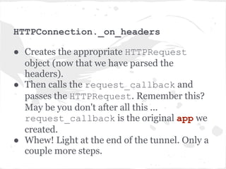 IOStream read
● A bunch of redirections to various _read_* methods.
  Finally once the headers are read and parsed, invokes
  _run_callback method. Invokes the socket.
  recv() methods.
● Call back is not executed right away, but added to the
  IOLoop instance to be called in the next cycle of the IO
  loop.
  self.io_loop.add_callback(wrapper)
● wrapper is just a wrapper around the callback with
  some exception handling. Remember, our callback is
  _on_headers method of HTTPConnection object
 