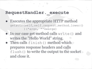 app.__call__
● Application is a callable object (has the
  __call__ method. So you can just call an
  application.
● The __call__ method looks at the url in
  the HTTPRequest and invokes the
  _execute method of appropriate
  RequestHandler - the MainHandler in
  our example.
 
