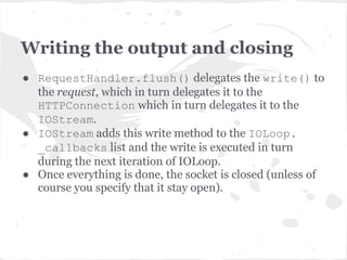 RequestHandler._execute
● Executes the appropriate HTTP method
  getattr(self,self.request.method.lower()
          )(*args, **kwargs)
● In our case get method calls write() and
  writes the "Hello World" string.
● Then calls finish() method which
  prepares response headers and calls
  flush() to write the output to the socket
  and close it.
 