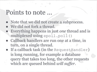 Writing the output and closing
● RequestHandler.flush() delegates the write() to
  the request, which in turn delegates it to the
  HTTPConnection which in turn delegates it to the
  IOStream.
● IOStream adds this write method to the IOLoop.
  _callbacks list and the write is executed in turn
  during the next iteration of IOLoop.
● Once everything is done, the socket is closed (unless of
  course you specify that it stay open).
 