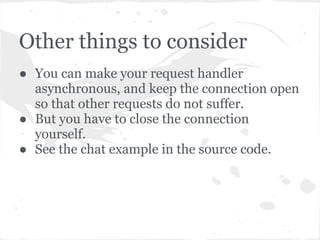 Points to note ...
● Note that we did fork a process.
● We did not spawn a thread.
● Everything happens in just one thread and is
  multiplexed using epoll.poll()
● Callback handlers are run one at a time, in
  turn, on a single thread.
● If a callback task (in the RequestHandler)
  is long running, for example a database
  query that takes too long, the other requests
  which are queued behind will suffer.
 