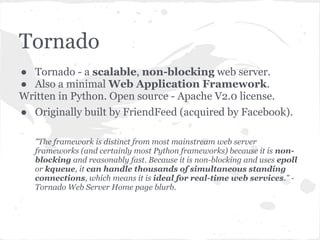 Tornado modules at a glance
Core web framework                   Integration with other services
 ● tornado.web                        ● tornado.auth
 ● tornado.httpserver                 ● tornado.database
 ● tornado.template                   ● tornado.platform.twisted
 ● tornado.escape                     ● tornado.websocket
 ● tornado.locale                     ●  tornado.wsgi
Asynchronous networking              Utilities
 ● tornado.ioloop — Main event        ● tornado.autoreload
   loop                               ● tornado.gen
 ● tornado.iostream — Convenient      ● tornado.httputil
   wrappers for non-blocking          ● tornado.options
   sockets                            ● tornado.process
 ● tornado.httpclient — Non-          ● tornado.stack_context
   blocking HTTP client               ●  tornado.testing
 ● tornado.netutil — Miscellaneous
   network utilities
 