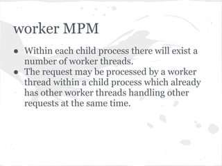 prefork MPM
● Most commonly used. Is the default mode in
  2.x and only option in 1.3.
● The main Apache process will at startup
  create multiple child processes. When a
  request is received by the parent process, it
  will be processed by whichever of the child
  processes is ready.
 