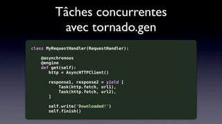 Tâches concurrentes
          avec tornado.gen
class MyRequestHandler(RequestHandler):

   @asynchronous
   @engine
   def get(self):
      http = AsyncHTTPClient()

       response1, response2 = yield [
           Task(http.fetch, url1),
           Task(http.fetch, url2),
       ]

       self.write('Downloaded!')
       self.finish()
 