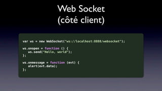 Web Socket
                   (côté client)

var ws = new WebSocket("ws://localhost:8888/websocket");

ws.onopen = function () {
   ws.send("Hello, world");
};

ws.onmessage = function (evt) {
   alert(evt.data);
};
 
