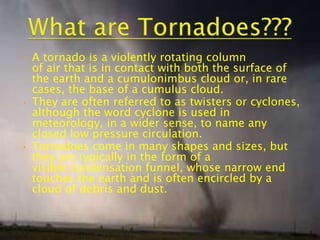 •

•

•

A tornado is a violently rotating column
of air that is in contact with both the surface of
the earth and a cumulonimbus cloud or, in rare
cases, the base of a cumulus cloud.
They are often referred to as twisters or cyclones,
although the word cyclone is used in
meteorology, in a wider sense, to name any
closed low pressure circulation.
Tornadoes come in many shapes and sizes, but
they are typically in the form of a
visible condensation funnel, whose narrow end
touches the earth and is often encircled by a
cloud of debris and dust.

3

 