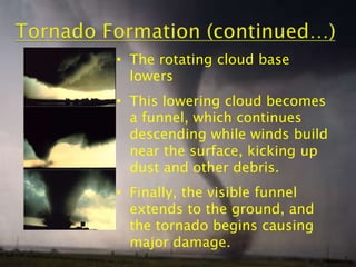 • The rotating cloud base
lowers

• This lowering cloud becomes
a funnel, which continues
descending while winds build
near the surface, kicking up
dust and other debris.
• Finally, the visible funnel
extends to the ground, and
the tornado begins causing
major damage.
7

 