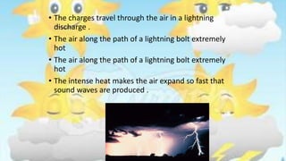 • The charges travel through the air in a lightning
discharge .
• The air along the path of a lightning bolt extremely
hot
• The air along the path of a lightning bolt extremely
hot
• The intense heat makes the air expand so fast that
sound waves are produced .
 
