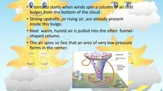 • A tornado starts when winds spin a column of air that
bulges from the bottom of the cloud .
• Strong updrafts ,or rising air ,are already present
inside this bulge.
• Next warm, humid air is pulled into the often funnel-
shaped column.
• The air spins so fast that an area of very low pressure
forms in the center.
 