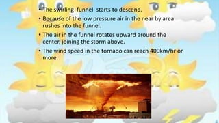 • The swirling funnel starts to descend.
• Because of the low pressure air in the near by area
rushes into the funnel.
• The air in the funnel rotates upward around the
center, joining the storm above.
• The wind speed in the tornado can reach 400km/hr or
more.
 
