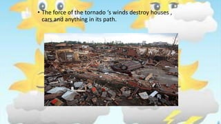 • The force of the tornado ‘s winds destroy houses ,
cars and anything in its path.
 
