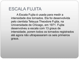 ESCALA FUJITA
A Escala Fujita é usada para medir a
intensidade dos tornados. Ela foi desenvolvida
pelo cientista Tetsuya Theodore Fujita, na
Universidade de Chicago, em 1971. Fujita
desenvolveu a escala com 13 graus de
intensidade, porem todos os tornados registrados
até agora não ultrapassaram os seis primeiros
graus.
 