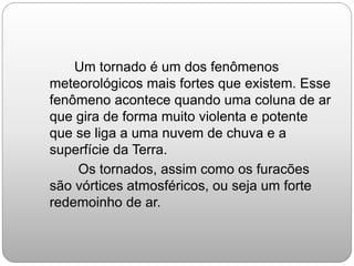 Um tornado é um dos fenômenos
meteorológicos mais fortes que existem. Esse
fenômeno acontece quando uma coluna de ar
que gira de forma muito violenta e potente
que se liga a uma nuvem de chuva e a
superfície da Terra.
Os tornados, assim como os furacões
são vórtices atmosféricos, ou seja um forte
redemoinho de ar.
 