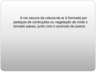 A cor escura da coluna de ar é formada por
pedaços de contruções ou vegetação de onde o
tornado passa, junto com o acúmulo de poeira.
 