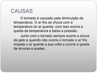 CAUSAS
O tornado é causado pela diminuição da
temperatura. O ar frio se choca com a
temperatura do ar quente, com isso ocorre a
queda da temperatura e baixa a pressão.
Junto com o tornado sempre ocorre a chuva
de gelo e quando não ocorre o tornado o ar frio
impede o ar quente a sua volta e ocorre a queda
de árvores e postes.
 