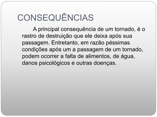 CONSEQUÊNCIAS
A principal consequência de um tornado, é o
rastro de destruição que ele deixa após sua
passagem. Entretanto, em razão péssimas
condições após um a passagem de um tornado,
podem ocorrer a falta de alimentos, de água,
danos psicológicos e outras doenças.
 