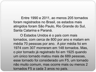 Entre 1990 e 2011, ao menos 205 tornados
foram registrados no Brasil, os estados mais
atingidos foram São Paulo, Rio Grande do Sul,
Santa Catarina e Paraná.
O Estados Unidos é o país com mais
tornados, com cerca de 800 por ano e matam em
média 70 pessoas por ano. A pior média foi em
1974 com 307 morreram em 148 tornados. Mas,
o pior tornado já registrado foi em 1925 quando
um único tornado matou mais de 689 pessoas,
esse tornado foi considerado um F5, um tornado
não muito comum, mas ocorre mais ou menos 2
tornados F5 a cada 3 anos no país.
 