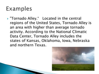  "Tornado Alley.“ Located in the central
regions of the United States, Tornado Alley is
an area with higher than average tornado
activity. According to the National Climatic
Data Center, Tornado Alley includes the
states of Kansas, Oklahoma, Iowa, Nebraska
and northern Texas.
 