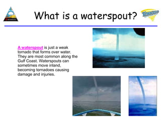 A waterspout is just a weak
tornado that forms over water.
They are most common along the
Gulf Coast. Waterspouts can
sometimes move inland,
becoming tornadoes causing
damage and injuries.
What is a waterspout?
 