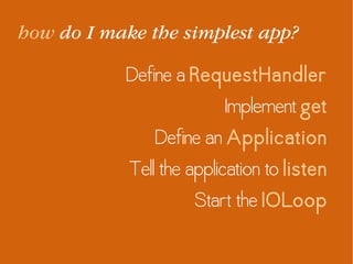 how do I make the simplest app?
Define a RequestHandler
Implement get
Define an Application
Tell the application to listen
Start the IOLoop
 