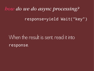 how do we do async processing?
response=yield Wait(“key”)
When the result is sent, read it into
response.
 