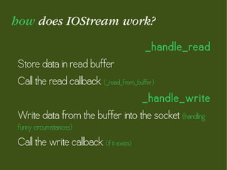 how does IOStream work?
_handle_read
Store data in read buffer
Call the read callback (_read_from_buffer)
_handle_write
Write data from the buffer into the socket (handling
funny circumstances)
Call the write callback (if it exists)
 