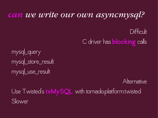 can we write our own asyncmysql?
Difficult
C driver has blocking calls
mysql_query
mysql_store_result
mysql_use_result
Alternative
Use Twisted's txMySQL with tornado.platform.twisted
Slower
 