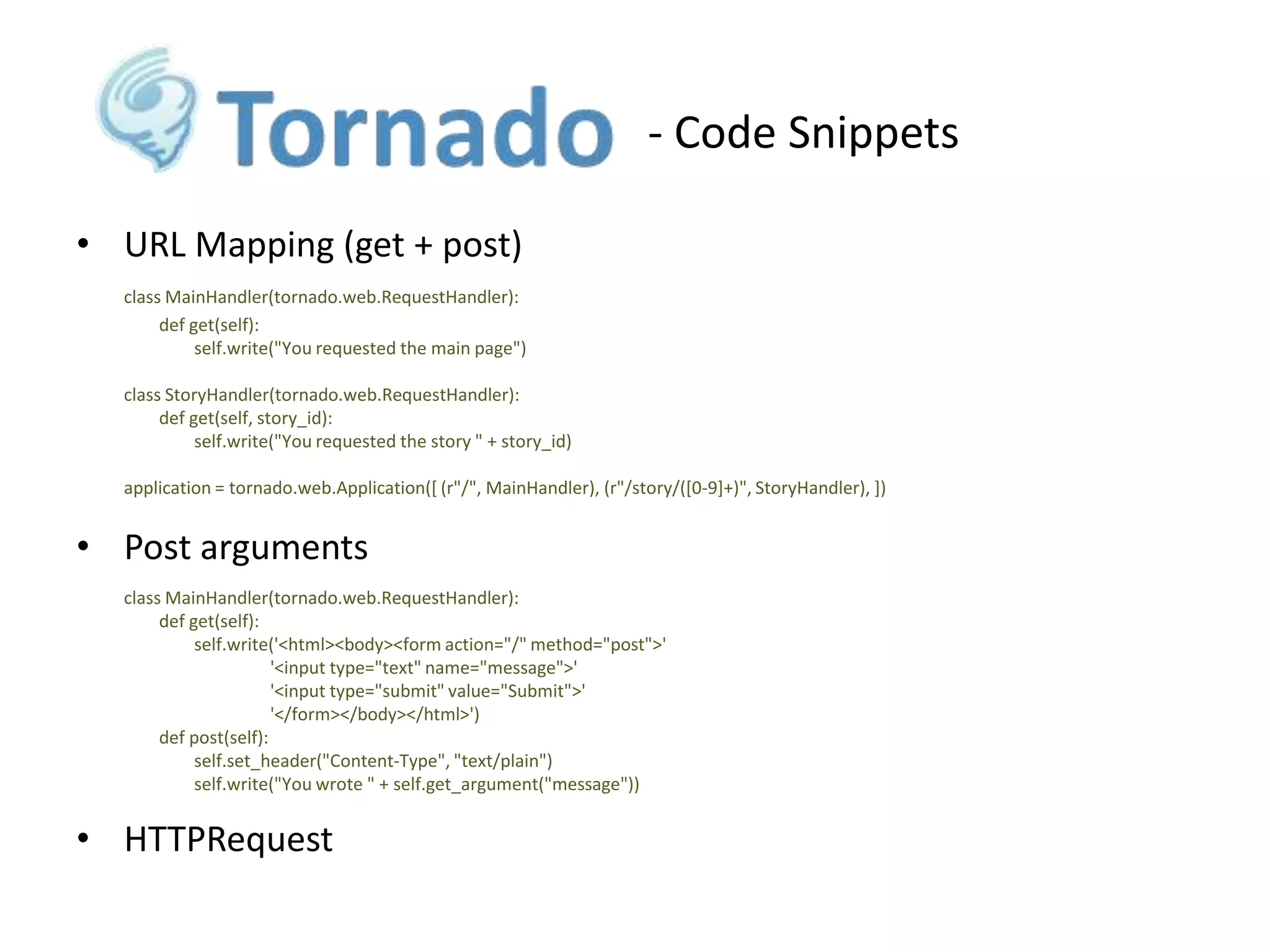 - Code Snippets
• URL Mapping (get + post)
class MainHandler(tornado.web.RequestHandler):
def get(self):
self.write("You requested the main page")
class StoryHandler(tornado.web.RequestHandler):
def get(self, story_id):
self.write("You requested the story " + story_id)
application = tornado.web.Application([ (r"/", MainHandler), (r"/story/([0-9]+)", StoryHandler), ])

• Post arguments
class MainHandler(tornado.web.RequestHandler):
def get(self):
self.write('<html><body><form action="/" method="post">'
'<input type="text" name="message">'
'<input type="submit" value="Submit">'
'</form></body></html>')
def post(self):
self.set_header("Content-Type", "text/plain")
self.write("You wrote " + self.get_argument("message"))

• HTTPRequest

 