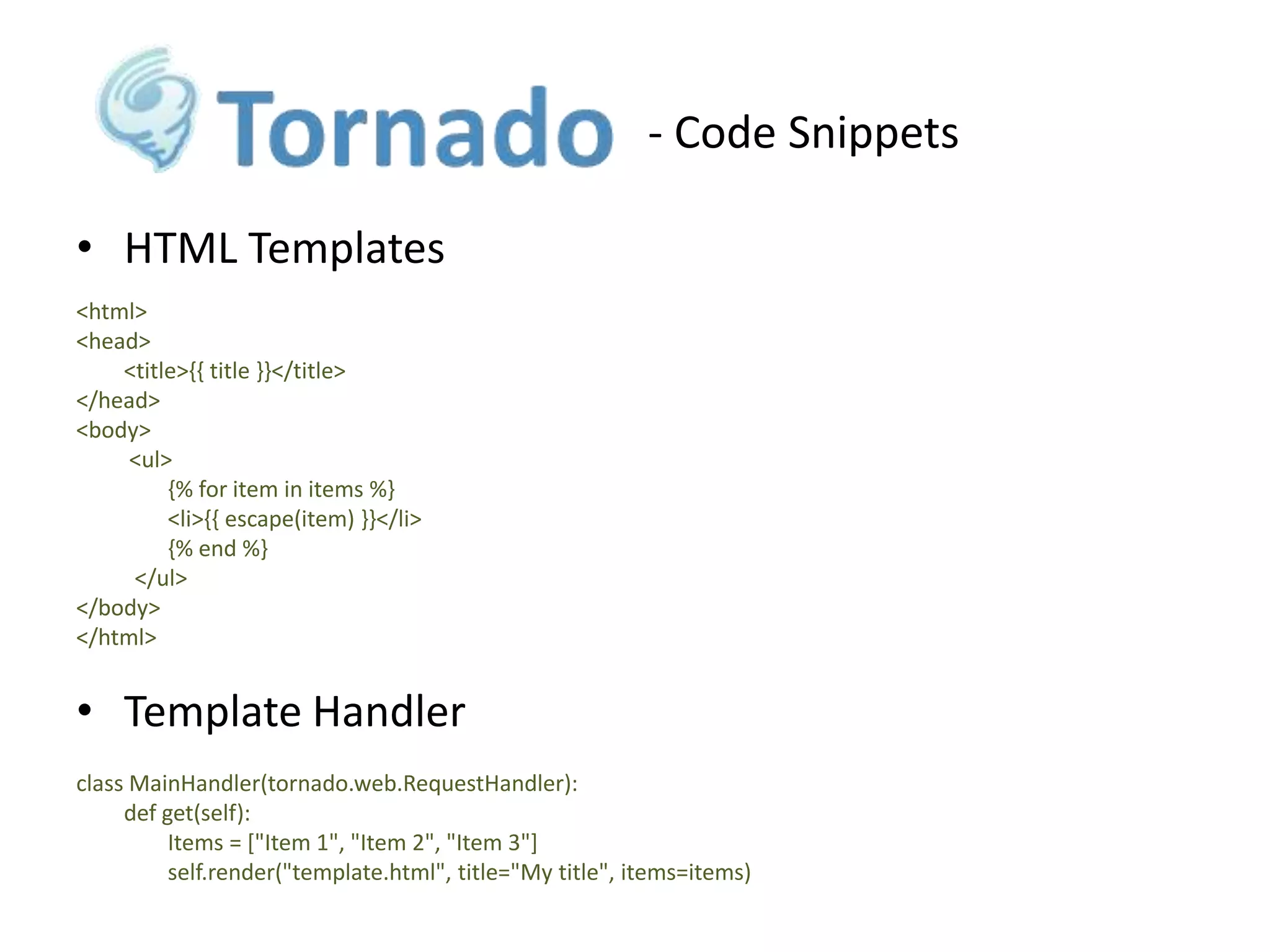 - Code Snippets
• HTML Templates
<html>
<head>
<title>{{ title }}</title>
</head>
<body>
<ul>
{% for item in items %}
<li>{{ escape(item) }}</li>
{% end %}
</ul>
</body>
</html>

• Template Handler
class MainHandler(tornado.web.RequestHandler):
def get(self):
Items = ["Item 1", "Item 2", "Item 3"]
self.render("template.html", title="My title", items=items)

 