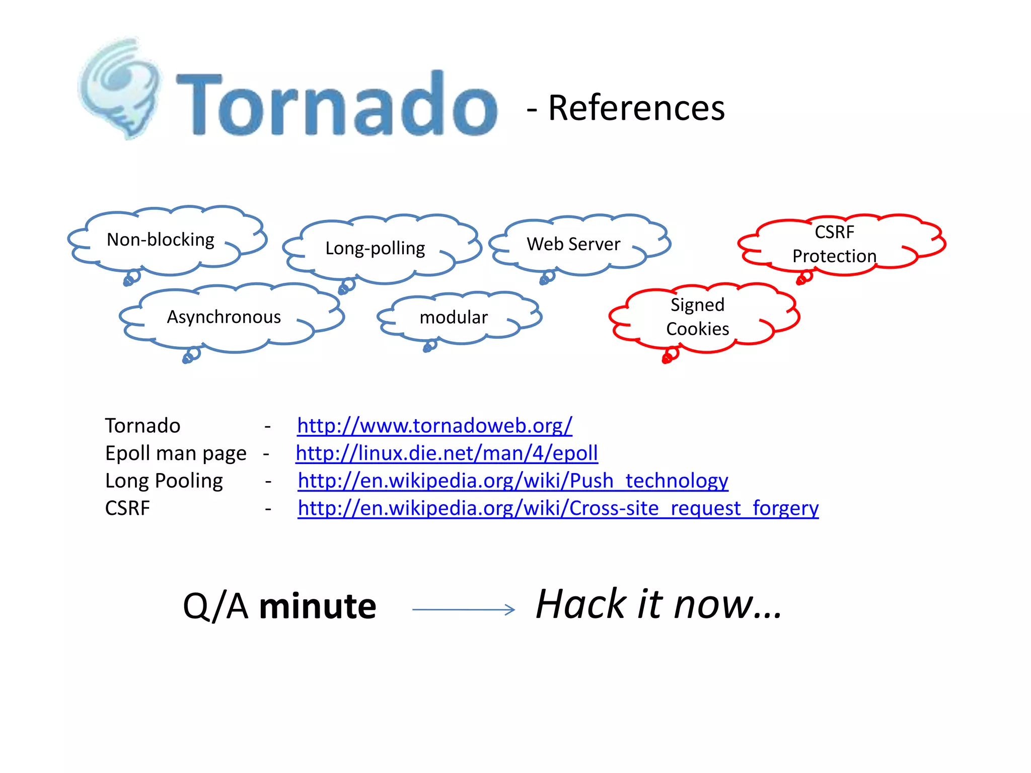 - References

Non-blocking

Long-polling

Asynchronous

Tornado
Epoll man page
Long Pooling
CSRF

-

modular

CSRF
Protection

Web Server
Signed
Cookies

http://www.tornadoweb.org/
http://linux.die.net/man/4/epoll
http://en.wikipedia.org/wiki/Push_technology
http://en.wikipedia.org/wiki/Cross-site_request_forgery

Q/A minute

Hack it now…

 