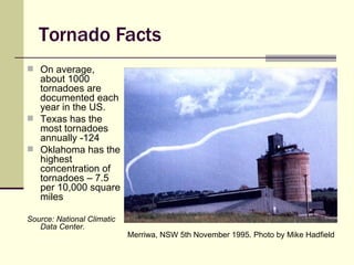 Tornado Facts On average, about 1000 tornadoes are documented each year in the US. Texas has the most tornadoes annually -124 Oklahoma has the highest concentration of tornadoes – 7.5 per 10,000 square miles Source: National Climatic Data Center. Merriwa, NSW 5th November 1995. Photo by Mike Hadfield   