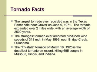 Tornado Facts The largest tornado ever recorded was in the Texas Panhandle near Gruver on June 9, 1971.  The tornado expanded over 2 miles wide, with an average width of 2500 yards. The strongest tornado ever recorded produced wind speeds of 318 mph in May 1999, near Bridge Creek, Oklahoma. The “Tri-state” tornado of March 18, 1925 is the deadliest tornado on record, killing 695 people in Missouri, Illinois, and Indiana. 
